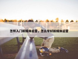 怎样入门新媒体运营，怎么学好新媒体运营