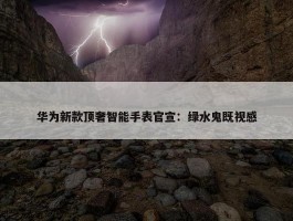 华为新款顶奢智能手表官宣：绿水鬼既视感