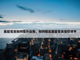 基层党员如何提升自我，如何提高基层党员党性修养