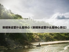 新媒体运营什么是核心（新媒体运营什么是核心岗位）