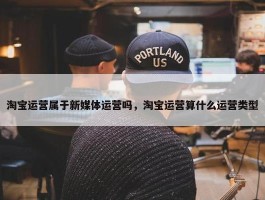 淘宝运营属于新媒体运营吗，淘宝运营算什么运营类型