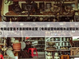 电商运营是不是新媒体运营（电商运营和新媒体运营区别）