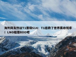 海外网友热议T1晋级S14：T1拯救了世界赛收视率！LNG租借BDD吧