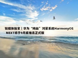 钛媒体独家｜华为“纯血”鸿蒙系统HarmonyOS NEXT将于9月底推出正式版