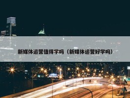 新媒体运营值得学吗（新媒体运营好学吗）