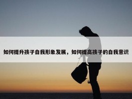 如何提升孩子自我形象发展，如何提高孩子的自我意识