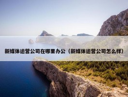 新媒体运营公司在哪里办公（新媒体运营公司怎么样）